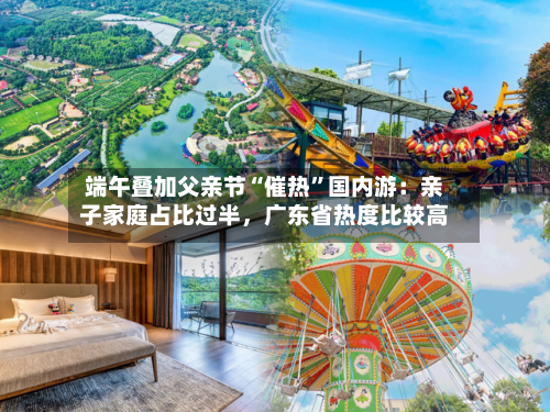 端午叠加父亲节“催热”国内游：亲子家庭占比过半，广东省热度比较高-第2张图片