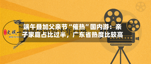 端午叠加父亲节“催热”国内游:亲子家庭占比过半,广东省热度比较高