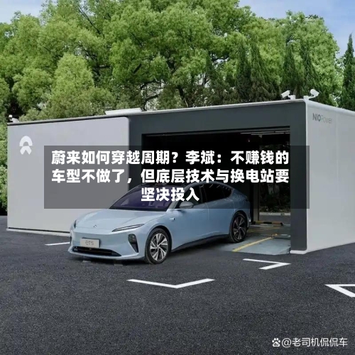 蔚来如何穿越周期?李斌:不赚钱的车型不做了,但底层技术与换电站要坚决投入