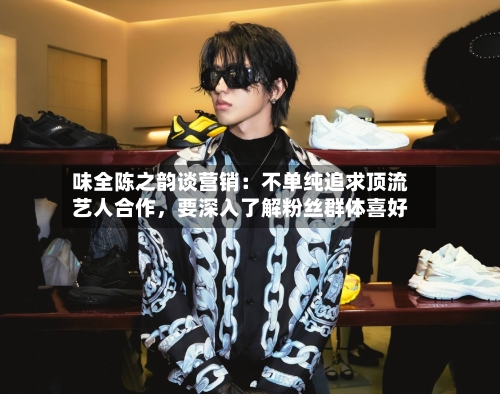 味全陈之韵谈营销：不单纯追求顶流艺人合作	，要深入了解粉丝群体喜好-第2张图片