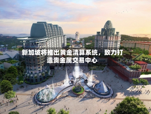 新加坡将推出黄金清算系统,致力打造贵金属交易中心