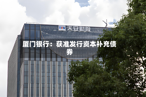 厦门银行:获准发行资本补充债券
