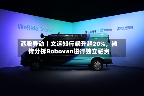 港股异动丨文远知行飙升超20%,被传分拆Robovan进行独立融资