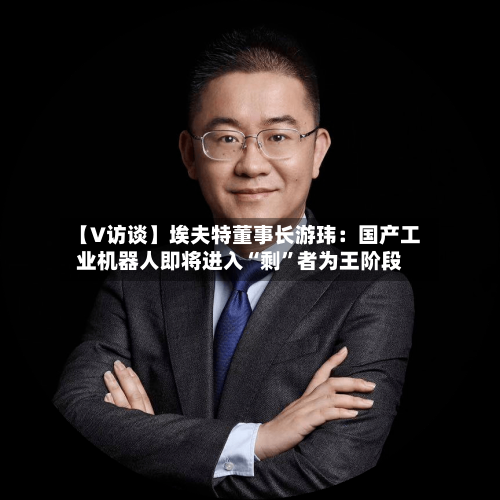 【V访谈】埃夫特董事长游玮：国产工业机器人即将进入“剩”者为王阶段-第2张图片